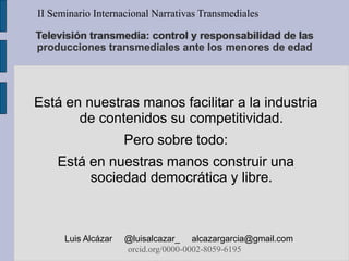 Televisión transmedia: control y responsabilidad de las
producciones transmediales ante los menores de edad
Está en nuestras manos facilitar a la industria
de contenidos su competitividad.
Pero sobre todo:
Está en nuestras manos construir una
sociedad democrática y libre.
II Seminario Internacional Narrativas Transmediales
Luis Alcázar @luisalcazar_ alcazargarcia@gmail.com
orcid.org/0000-0002-8059-6195
 