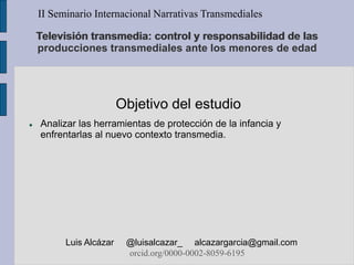 Objetivo del estudio
 Analizar las herramientas de protección de la infancia y
enfrentarlas al nuevo contexto transmedia.
II Seminario Internacional Narrativas Transmediales
Luis Alcázar @luisalcazar_ alcazargarcia@gmail.com
orcid.org/0000-0002-8059-6195
Televisión transmedia: control y responsabilidad de las
producciones transmediales ante los menores de edad
 