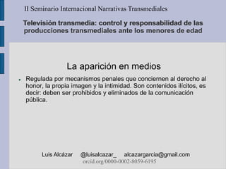 La aparición en medios
 Regulada por mecanismos penales que conciernen al derecho al
honor, la propia imagen y la intimidad. Son contenidos ilícitos, es
decir: deben ser prohibidos y eliminados de la comunicación
pública.
II Seminario Internacional Narrativas Transmediales
Luis Alcázar @luisalcazar_ alcazargarcia@gmail.com
orcid.org/0000-0002-8059-6195
Televisión transmedia: control y responsabilidad de las
producciones transmediales ante los menores de edad
 