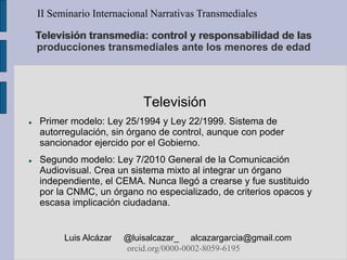 Televisión transmedia: control y responsabilidad de las
producciones transmediales ante los menores de edad
Televisión
 Primer modelo: Ley 25/1994 y Ley 22/1999. Sistema de
autorregulación, sin órgano de control, aunque con poder
sancionador ejercido por el Gobierno.
 Segundo modelo: Ley 7/2010 General de la Comunicación
Audiovisual. Crea un sistema mixto al integrar un órgano
independiente, el CEMA. Nunca llegó a crearse y fue sustituido
por la CNMC, un órgano no especializado, de criterios opacos y
escasa implicación ciudadana.
II Seminario Internacional Narrativas Transmediales
Luis Alcázar @luisalcazar_ alcazargarcia@gmail.com
orcid.org/0000-0002-8059-6195
 