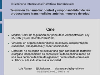 Televisión transmedia: control y responsabilidad de las
producciones transmediales ante los menores de edad
Cine
 Modelo 100% de regulación por parte de la Administración: Ley
55/1997 y Real Decreto 2062/2008.
 Virtudes: un órgano independiente en el ICAA, representación
ciudadana, transparencia y poder sancionador.
 Defectos: no es capaz de evaluar una gran cantidad de material;
el órgano independiente es consultivo; la decisión final recae en
una sola persona de libre designación; no ha sabido comunicar
su labor ni a la industria ni a la sociedad.
II Seminario Internacional Narrativas Transmediales
Luis Alcázar @luisalcazar_ alcazargarcia@gmail.com
orcid.org/0000-0002-8059-6195
 