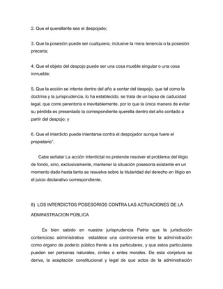 2. Que el querellante sea el despojado;
3. Que la posesión puede ser cualquiera, inclusive la mera tenencia o la posesión
precaria;
4. Que el objeto del despojo puede ser una cosa mueble singular o una cosa
inmueble;
5. Que la acción se intente dentro del año a contar del despojo, que tal como la
doctrina y la jurisprudencia, lo ha establecido, se trata de un lapso de caducidad
legal, que corre perentoria e inevitablemente, por lo que la única manera de evitar
su pérdida es presentado la correspondiente querella dentro del año contado a
partir del despojo; y
6. Que el interdicto puede intentarse contra el despojador aunque fuere el
propietario”.
Cabe señalar La acción Interdictal no pretende resolver el problema del litigio
de fondo, sino, exclusivamente, mantener la situación posesoria existente en un
momento dado hasta tanto se resuelva sobre la titularidad del derecho en litigio en
el juicio declarativo correspondiente.
8) LOS INTERDICTOS POSESORIOS CONTRA LAS ACTUACIONES DE LA
ADMINISTRACION PÚBLICA
Es bien sabido en nuestra jurisprudencia Patria que la jurisdicción
contencioso administrativa establece una controversia entre la administración
como órgano de poderío público frente a los particulares, y que estos particulares
pueden ser personas naturales, civiles o entes morales. De esta conjetura se
deriva, la aceptación constitucional y legal de que actos de la administración
 