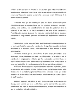 continúe la obra por tener un derecho de Servidumbre pero debe siempre tenerse
presente que para la perturbación de derecho es preciso que la intención del
perturbador haya sido crearse un derecho a expensa o con detrimento de la
posesión de su adversario.
Señalaba Viso, que en nuestro país para esa época estaba consagrado
Constitucionalmente la separación de los tres poderes, legislativo, ejecutivo y
judicial, pero acotaba, que verdaderamente tan solo dos gobiernan toda la
sociedad, el que hace la Ley y el que le ejecuta, es decir, Poder Legislativo y
Poder Ejecutivo que se ejerce de dos maneras: o aplicando la Ley a los casos
particulares, o asegurando la ejecución final de ella por Reglamento u órdenes de
mando.
Concluía Viso, que si las autoridades administrativas son independientes, en
su acción, en la de los jueces, las providencias de aquellas no pueden anularse,
recurriendo a la actividad judicial, para entorpecer de esta manera la acción
administrativa.
Finalmente destaca, que la jurisprudencia de otros países, fundándose en la
separación de las funciones judiciales y administrativas, ha enseñado que la
providencia y disposiciones dictadas por las autoridades administrativas en
negocios de sus atribuciones, forman estado y deben ejecutarse sin entorpecer su
curso con la admisión de interdictos posesorios de manutención y restitución.
Por lo tanto deben declararse improcedentes los interdictos implorados, contra
la providencia administrativa, porque, de lo contrario, dicha independencia sería
desconocida de un modo repugnante en tales juicios sumarios, puesto que sin dar
audiencia en ellos a la autoridad administrativa, se someten sus actos a la censura
de los Tribunales.
Haciendo oposición a la teoría de Viso, en la otra oriya, se encuentra Luis
Sanojo, quien asumió, que si es posible hacer oponer los interdictos posesorios
para enervar los actos de autoridades administrativas, aunque con la salvedad de
que no contra todo acto administrativo.
 