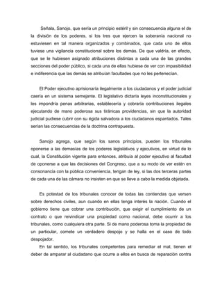 Señala, Sanojo, que sería un principio estéril y sin consecuencia alguna el de
la división de los poderes, si los tres que ejercen la soberanía nacional no
estuviesen en tal manera organizados y combinados, que cada uno de ellos
tuviese una vigilancia constitucional sobre los demás. De que valdría, en efecto,
que se le hubiesen asignado atribuciones distintas a cada una de las grandes
secciones del poder público, si cada una de ellas hubiese de ver con impasibilidad
e indiferencia que las demás se atribuían facultades que no les pertenecían.
El Poder ejecutivo aprisionaría ilegalmente a los ciudadanos y el poder judicial
caería en un sistema semejante. El legislativo dictaría leyes inconstitucionales y
les impondría penas arbitrarias, establecería y cobraría contribuciones ilegales
ejecutando de mano poderosa sus tiránicas providencias, sin que la autoridad
judicial pudiese cubrir con su égida salvadora a los ciudadanos espantados. Tales
serían las consecuencias de la doctrina contrapuesta.
Sanojo agrega, que según los sanos principios, pueden los tribunales
oponerse a las demasías de los poderes legislativos y ejecutivos, en virtud de lo
cual, la Constitución vigente para entonces, atribuía al poder ejecutivo al facultad
de oponerse a que las decisiones del Congreso, que a su modo de ver estén en
consonancia con la pública conveniencia, tengan de ley, si las dos terceras partes
de cada una de las cámara no insisten en que se lleve a cabo la medida objetada.
Es potestad de los tribunales conocer de todas las contiendas que versen
sobre derechos civiles, aun cuando en ellas tenga interés la nación. Cuando el
gobierno tiene que cobrar una contribución, que exigir el cumplimiento de un
contrato o que reivindicar una propiedad como nacional, debe ocurrir a los
tribunales, como cualquiera otra parte. Si de mano poderosa toma la propiedad de
un particular, comete un verdadero despojo y se halla en el caso de todo
despojador.
En tal sentido, los tribunales competentes para remediar el mal, tienen el
deber de amparar al ciudadano que ocurre a ellos en busca de reparación contra
 