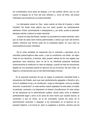 ser considerados como actos de despojo, y en ese sentido, afirma, que no, por
cuanto el despojo es el fruto del acto arbitrario y, como tal ilícito, del propio
interesado que procede por su propia autoridad.
La interrogante actual es: Que pasa cuando se trata de Cuerpos o entes
morales? No existe duda alguna que sus actos pueden ser perfectamente
arbitrarios, ilícitos, perturbadores o despojadores y, por tanto, puede el particular
afectado solicitar y obtener la tutela interdictal.
Cuando se trata del Estado, también es procedente la tutela interdictal, salvo
que se trate de actos sobre bienes patrimoniales o bienes que sean del dominio
público, (terrenos que forman parte de su propiedad ejidal), en cuyo caso es
improcedente la acción interdictal.
De lo antes señalado se desprende que lo ordenado y ejecutado por la
autoridad judicial legítima tales actos, y que al constituirse una lesión, de algún
modo en sus derechos, a terceros, ellos pueden valerse de las vías legales que
garantizan esos derechos, pero no de la vía interdictal posesoria destinada
exclusivamente la restitución en caso de despojo, cuando se trata de actuaciones
legales de una autoridad judicial en ejercicio de sus funciones. De otro modo, se
llegaría a consecuencias que la más elemental lógica rechaza.
En el supuesto escenario de que se niegue la protección interdictal frente a
actuaciones del Estado, pero que sean perfectamente apegadas a Derecho, tal y
como lo establece la ley y la constitución, surge la interrogante, como se protege
entonces al particular?, en este sentido nuestro legislador ha sido sabio, al tutelar
al particular, poniendo a su disposición el Amparo Constitucional. En este campo
de las decisiones de la administración pública, donde actos como el ablatorio
perfectamente legal o como el de actos de mero hecho que resultan lesivos, la
conclusión a que se arriba, es la de concederla cuando los actos de la
administración perturban o despojan a los particulares en el ejercicio de su
posesión legítima o de buena fe, sean no apegados a derecho, siempre que tal
 