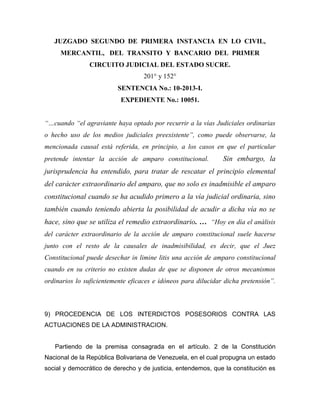 JUZGADO SEGUNDO DE PRIMERA INSTANCIA EN LO CIVIL,
MERCANTIL, DEL TRANSITO Y BANCARIO DEL PRIMER
CIRCUITO JUDICIAL DEL ESTADO SUCRE.
201° y 152°
SENTENCIA No.: 10-2013-I.
EXPEDIENTE No.: 10051.
“…cuando “el agraviante haya optado por recurrir a la vías Judiciales ordinarias
o hecho uso de los medios judiciales preexistente”, como puede observarse, la
mencionada causal está referida, en principio, a los casos en que el particular
pretende intentar la acción de amparo constitucional. Sin embargo, la
jurisprudencia ha entendido, para tratar de rescatar el principio elemental
del carácter extraordinario del amparo, que no solo es inadmisible el amparo
constitucional cuando se ha acudido primero a la vía judicial ordinaria, sino
también cuando teniendo abierta la posibilidad de acudir a dicha vía no se
hace, sino que se utiliza el remedio extraordinario. … “Hoy en día el análisis
del carácter extraordinario de la acción de amparo constitucional suele hacerse
junto con el resto de la causales de inadmisibilidad, es decir, que el Juez
Constitucional puede desechar in limine litis una acción de amparo constitucional
cuando en su criterio no existen dudas de que se disponen de otros mecanismos
ordinarios lo suficientemente eficaces e idóneos para dilucidar dicha pretensión”.
9) PROCEDENCIA DE LOS INTERDICTOS POSESORIOS CONTRA LAS
ACTUACIONES DE LA ADMINISTRACION.
Partiendo de la premisa consagrada en el artículo. 2 de la Constitución
Nacional de la República Bolivariana de Venezuela, en el cual propugna un estado
social y democrático de derecho y de justicia, entendemos, que la constitución es
 