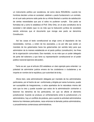 un instrumento político por excelencia, tal como decía ROUSEAU, cuando los
hombres deciden unirse en sociedad, celebran u pacto fundacional o un contrato,
en el cual cada persona cede parte de su infinita libertad a cambio de satisfacción
de ciertas necesidades que pos sí solos no pudieran cumplir. Ese pacto se
formaliza tal y como lo establece el Prof. Ortiz Ortiz, en el acto constitutivo de la
sociedad o del estado (que no es más que la traducción jurídica de sociedad)
siendo entonces que el documento que recoge ese pacto se denomina
Constitucion.
Así las cosas el texto constitucional se erige como el depositario de las
necesidades, normas, y orden de los asociados, y es por ello que existe un
mandato de los gobernados hacia los gobernantes (en sentido lato) para que
administren de la manera establecida en el pacto político (constitución), los fines
de la organización comunitaria. Ese mandato, no es más que un poder delegado
de parte del soberano y que tiene su representación constitucional en el poder
público nacional (ejercicio del poder).
Tanto es así, que el artículo 253 establece un claro ejemplo para entender: La
potestad de administrar justicia emana de los ciudadanos o ciudadanas y se
imparte en nombre de la república y por autoridad de la ley.
Ahora bien, esta administración delegada por mandato de los administrados
particulares, por el hecho de ser conformada y dirigida por seres humanos, puede
ser susceptible de trasgresiones, o actos apartados de la naturaleza misma del
acto que la creo y puede suceder que actos de la administración contraríen o
lesionen los derechos de los particulares, sin que se afecte al elemento
jurisdiccional. Cuando se produce un enfrentamiento entre lo jurisdiccional y lo
administrativo, hay un conflicto de poderes, pero cuando la actividad administrativa
lesiona los intereses particulares, nace entonces la llamada justicia administrativa,
o procedimientos contenciosos administrativos.
 