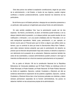 Esta idea previa nos señala la aceptación constitucional y legal de que actos
de la administración, o del Estado, a través de sus órganos, pueden originar
conflictos a resolver jurisdiccionalmente, cuando lesionan los derechos de los
particulares.
De tal forma que si el Estado perturba o despoja de sus derechos posesorios a
un particular, éste queda por si legitimado para actuar frente a la administración.
En este sentido establece Viso “que la perturbación puede ser de dos
especies: De Hecho y de Derecho, es decir, el Interdicto puede fundarse, o en su
ataque material sobre la posesión, o un ataque judicial, que puede resultar de una
notificación o intimación, o en una acción entablada ante los Tribunales o en un
acto extrajudicial equivalente. Habrá, pues, perturbación, si, por, ejemplo, un
tercero ocurre para el Tribunal para que le intime a alguno que edifica sobre su
terreno, que no continúe la obra por tener la Servidumbre Altius Nom Tollendi ;
pero debe siempre tenerse presente que para la perturbación de derecho es
preciso que la intención del perturbador haya sido crearse un derecho a expensa o
con detrimento de la posesión de su adversario. Debemos examinar también los
actos de las autoridades y cuerpos administrativos pueden producir o dar lugar al
Interdicto de Manutención en virtud de ocasionar perturbamiento en la posesión”.
Por su parte el Artículo 136 de la constitución Nacional de la República
Bolivariana de Venezuela establece que El Poder Público se distribuye entre el
Poder Municipal, el Poder Estadal y el Poder Nacional. El Poder Público Nacional
se divide en Legislativo, Ejecutivo, Judicial, Ciudadano y Electoral, por ello se
evidencia claramente la separación de los poderes Legislativo, Ejecutivo, Judicial,
Ciudadano y Electoral Ahora bien si las funciones judiciales son distintas y deben
siempre permanecer separadas de la función administrativas, los jueces no
deberían interferir en las actuaciones propias de la administración.
 