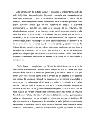 Si la Constitución del Estado asegura y establece la independencia entre la
autoridad judicial y la administrativa, deben entonces declararse improcedentes los
interdictos implorados, contra la providencia administrativa ; porque, de lo
contrario, dicha independencia sería desconocida de un modo repugnante en tales
juicios sumarios, puesto que sin dar audiencia en ellos a la autoridad
administrativa, se someten sus actos a la censura de los Tribunales. No
ejerciéndose por ninguna de las dos autoridades superiores superioridad sobre la
obra, los actos de administración solo pueden ser reformados por su Superior
inmediato, y los Tribunales de Justicia, no ejerciendo jurisdicción ninguna sobre la
administración, deben respetar por sus actos escrupulosamente. Se concluye e de
lo expuesto que, reconociendo nuestro sistema político y constitucional de la
Independencia respectivas de los poderes activos que establecen, se hace lugar a
las doctrinas expresadas que conducen directamente a no admitir los interdictos
posesorios, alegando por fundamento providencias acuerdos o resoluciones de los
cuerpos o autoridades administrativas, librada en el círculo de sus atribuciones o
competencia.
Según, Sanojo L. su criterio es que: “Admite los interdictos contra los actos de
autoridades administrativas, aunque con la reserva de que no contra todo acto
administrativo se dan los interdictos posesorios y establece “Sería un principio
estéril y sin consecuencia alguna el de la división de los poderes, si los poderes
que ejercen la soberanía nacional no estuviesen en tal manera organizados y
combinados que cada uno de ellos tuviese una vigilancia constitucional sobre los
demás…” De que valdría, en efecto, que se le hubiesen asignado atribuciones
distintas a cada una de las grandes secciones del poder público, si cada una de
ellas hubiese de ver con impasibilidad e indiferencia que las demás se atribuían
facultades que no les pertenecían? ¿Qué sería del constitucionales que los jueces
aplicarían ciegamente, por no turbarle en el ejercicio de sus atribuciones. El
ejecutivo aprisionaría ilegalmente a los ciudadanos poder judicial en un sistema
semejante? El legislativo dictaría leyes inconstitucionales y les impondría penas
arbitrarias, establecería y cobraría contribuciones ilegales ejecutando de mano
 