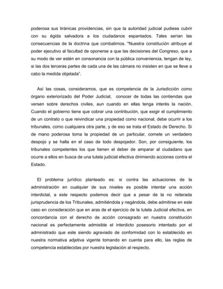 poderosa sus tiránicas providencias, sin que la autoridad judicial pudiese cubrir
con su égida salvadora a los ciudadanos espantados. Tales serían las
consecuencias de la doctrina que combatimos. "Nuestra constitución atribuye al
poder ejecutivo al facultad de oponerse a que las decisiones del Congreso, que a
su modo de ver estén en consonancia con la pública conveniencia, tengan de ley,
si las dos terceras partes de cada una de las cámara no insisten en que se lleve a
cabo la medida objetada”.
Así las cosas, consideramos, que es competencia de la Jurisdicción como
órgano exteriorizado del Poder Judicial, conocer de todas las contiendas que
versen sobre derechos civiles, aun cuando en ellas tenga interés la nación.
Cuando el gobierno tiene que cobrar una contribución, que exigir el cumplimiento
de un contrato o que reivindicar una propiedad como nacional, debe ocurrir a los
tribunales, como cualquiera otra parte, y de eso se trata el Estado de Derecho. Si
de mano poderosa toma la propiedad de un particular, comete un verdadero
despojo y se halla en el caso de todo despojador. Son, por consiguiente, los
tribunales competentes los que tienen el deber de amparar al ciudadano que
ocurre a ellos en busca de una tutela judicial efectiva dirimiendo acciones contra el
Estado.
El problema jurídico planteado es: si contra las actuaciones de la
administración en cualquier de sus niveles es posible intentar una acción
interdictal, a este respecto podemos decir que a pesar de la no reiterada
jurisprudencia de los Tribunales, admitiéndola y negándola, debe admitirse en este
caso en consideración que en aras de el ejercicio de la tutela Judicial efectiva, en
concordancia con el derecho de acción consagrado en nuestra constitución
nacional es perfectamente admisible el interdicto posesorio intentado por el
administrado que este siendo agraviado de conformidad con lo establecido en
nuestra normativa adjetiva vigente tomando en cuenta para ello, las reglas de
competencia establecidas por nuestra legislación al respecto.
 