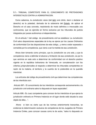9.1.- TRIBUNAL COMPETENTE PARA EL CONOCIMIENTO DE PRETENSIONES
INTERDICTALES CONTRA LA ADMINSITRACION.
Como sabemos, la Jurisdicción viene (del latín iuris dictio, decir o declarar el
derecho) es la potestad, derivada de la soberanía del Estado, de aplicar el
Derecho en el caso concreto, resolviendo de modo definitivo e irrevocable una
controversia, que es ejercida en forma exclusiva por los tribunales de justicia
integrados por jueces autónomos e independientes.
En el artículo 1 del código de procedimiento civil se establece: La Jurisdicción
Civil salvo disposiciones especiales de la ley se ejerce por los Jueces Ordinarios
de conformidad Con las disposiciones de este código., y viene a estar sopesada o
comedida por la competencia, que viene a ser la medida de esa Jurisdicción.
Ahora bien tomando como principio, que la Jurisdicción es una sola, y que la
competencia viene a delimitar el alcance y limitación de esa Jurisdicción, es por lo
que venimos en este acto a determinar de conformidad con el derecho positivo
vigente en la república bolivariana de Venezuela, en concatenación con los
criterios jurisprudenciales al respecto a determinar los tribunales competentes en
razón de la materia, el territorio y la cuantía de lo pretendido en la querella
interdictal.
Los artículos del código de procedimiento civil que determinan las competencias
de los interdictos son:
Articulo 697.- El conocimiento de los interdictos corresponde exclusivamente a la
jurisdicción civil ordinaria salvo lo dispuesto en leyes especiales”.
Articulo 698.- Es Juez competente para conocer de los interdictos el que ejerza la
jurisdicción ordinaria en Primera Instancia en el lugar donde esté situada la cosa
objeto de ellos…”.
Ahora si bien es cierto que de las normas anteriormente transcritas, se
evidencia la determinación exclusiva de competencia de los Juzgados de Primera
Instancia Civiles, para conocer causas como la de autos, “salvo lo dispuesto en
 