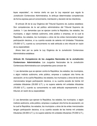leyes especiales”, no menos cierto es que la Ley especial que regula la
Jurisdicción Contencioso Administrativa, le atribuye determinadas competencias
de forma expresa para el conocimiento, tramitación y decisión de los interdictos.
El artículo 26 de la Ley Orgánica del Tribunal Supremo de Justicia establece:
Son competencias de la sal político administrativa del Tribunal Supremo de
Justicia: 1- Las demandas que se ejerzan contra la República, los estados, los
municipios, o algún instituto autónomo, ente público o empresa, en la cual la
República, los estados, los municipios u otros de los entes mencionados tengan
participación decisiva, si su cuantía excede de setenta mil Unidades Tributarias
(70.000 U.T.), cuando su conocimiento no esté atribuido a otro tribunal en razón
de su especialidad.
Ahora bien por su parte la Ley Orgánica de la Jurisdicción Contencioso
Administrativa establece:
Artículo 24. Competencia de los Juzgados Nacionales de la Jurisdicción
Contencioso- Administrativa. Los Juzgados Nacionales de la Jurisdicción
Contencioso-Administrativa son competentes para conocer de:
1. Las demandas que se ejerzan contra la República, los estados, los municipios,
o algún instituto autónomo, ente público, empresa o cualquier otra forma de
asociación, en la cual la República, los estados, los municipios u otros de los entes
mencionados tengan participación decisiva, si su cuantía excede de treinta mil
unidades tributarias (30.000 U.T.) y no supera setenta mil unidades tributarias
(70.000 U.T.), cuando su conocimiento no esté atribuido expresamente a otro
tribunal, en razón de su especialidad.
2. Las demandas que ejerzan la República, los estados, los municipios, o algún
instituto autónomo, ente público, empresa o cualquier otra forma de asociación, en
la cual la República, los estados, los municipios u otros de los entes mencionados
tengan participación decisiva, si su cuantía excede de las treinta mil unidades
tributarias (30.000 U.T.) y no supera setenta mil unidades tributarias (70.000 U.T.),
 