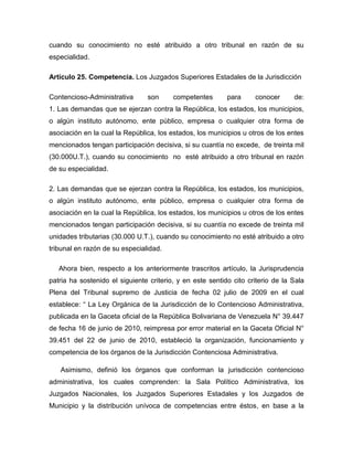 cuando su conocimiento no esté atribuido a otro tribunal en razón de su
especialidad.
Artículo 25. Competencia. Los Juzgados Superiores Estadales de la Jurisdicción
Contencioso-Administrativa son competentes para conocer de:
1. Las demandas que se ejerzan contra la República, los estados, los municipios,
o algún instituto autónomo, ente público, empresa o cualquier otra forma de
asociación en la cual la República, los estados, los municipios u otros de los entes
mencionados tengan participación decisiva, si su cuantía no excede, de treinta mil
(30.000U.T.), cuando su conocimiento no esté atribuido a otro tribunal en razón
de su especialidad.
2. Las demandas que se ejerzan contra la República, los estados, los municipios,
o algún instituto autónomo, ente público, empresa o cualquier otra forma de
asociación en la cual la República, los estados, los municipios u otros de los entes
mencionados tengan participación decisiva, si su cuantía no excede de treinta mil
unidades tributarias (30.000 U.T.), cuando su conocimiento no esté atribuido a otro
tribunal en razón de su especialidad.
Ahora bien, respecto a los anteriormente trascritos artículo, la Jurisprudencia
patria ha sostenido el siguiente criterio, y en este sentido cito criterio de la Sala
Plena del Tribunal supremo de Justicia de fecha 02 julio de 2009 en el cual
establece: “ La Ley Orgánica de la Jurisdicción de lo Contencioso Administrativa,
publicada en la Gaceta oficial de la República Bolivariana de Venezuela N° 39.447
de fecha 16 de junio de 2010, reimpresa por error material en la Gaceta Oficial N°
39.451 del 22 de junio de 2010, estableció la organización, funcionamiento y
competencia de los órganos de la Jurisdicción Contenciosa Administrativa.
Asimismo, definió los órganos que conforman la jurisdicción contencioso
administrativa, los cuales comprenden: la Sala Político Administrativa, los
Juzgados Nacionales, los Juzgados Superiores Estadales y los Juzgados de
Municipio y la distribución unívoca de competencias entre éstos, en base a la
 