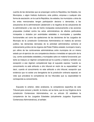 cuantía de las demandas que se propongan contra la República, los Estados, los
Municipios, o algún Instituto Autónomo, ente público, empresa o cualquier otra
forma de asociación, en la cual la República, los estados, los municipios u otros de
los entes mencionados tengan participación decisiva o demandas; a las
actuaciones de la administración (abstención o la negativa de las actuaciones de
la administración y las vías de hecho increpadas exclusivamente a las acciones
propuestas (nulidad contra los actos administrativos de efectos particulares
increpados o dictados por autoridades estadales o municipales y querellas
funcionariales así como las apelaciones de las decisiones de los Juzgados de
Municipio de la Jurisdicción Contencioso Administrativa en materia de servicio
publico; las demandas derivadas de la actividad administrativa contraria al
ordenamiento jurídico de los órganos del Poder Público estadal, municipal o local y
por ultimo de las controversias administrativas entre municipios de un mismo
estado por el ejercicio de una competencia directa e inmediata en ejecución de la
Ley. contra autoridades estadales y municipales salvo en materia funcionarial, por
tanto se instauro un régimen competencial por la cuantía y materia y también una
excepción a ese régimen competencial bajo el supuesto expreso “cuando su
conocimiento no esté atribuido a otro tribunal en razón de su especialidad.” es
decir, cuando el conocimiento no este atribuido a otro tribunal, excepción que
evidencia que no existe una derogatoria de la jurisdicción ordinaria especial, en
vista que prevalece la competencia de los tribunales que su especialidad le
corresponda su conocimiento.
Expuesto lo anterior, debe analizarse, la competencia especifica de este
Tribunal para conocer y decidir, la misma, así se tiene, que la Ley Orgánica de la
Jurisdicción Contencioso Administrativa, en su artículo 25 establece la
competencia de los Juzgados Estadales (actualmente Juzgados Superiores
Contencioso Administrativos), al señalar:
 