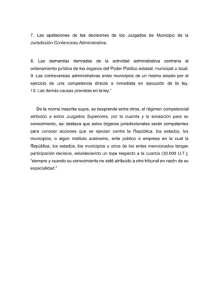 7. Las apelaciones de las decisiones de los Juzgados de Municipio de la
Jurisdicción Contencioso Administrativa.
8. Las demandas derivadas de la actividad administrativa contraria al
ordenamiento jurídico de los órganos del Poder Público estadal, municipal o local.
9. Las controversias administrativas entre municipios de un mismo estado por el
ejercicio de una competencia directa e inmediata en ejecución de la ley.
10. Las demás causas previstas en la ley.”
De la norma trascrita supra, se desprende entre otros, el régimen competencial
atribuido a estos Juzgados Superiores, por la cuantía y la excepción para su
conocimiento, así destaca que estos órganos jurisdiccionales serán competentes
para conocer acciones que se ejerzan contra la República, los estados, los
municipios, o algún instituto autónomo, ente público o empresa en la cual la
República, los estados, los municipios u otros de los entes mencionados tengan
participación decisiva, estableciendo un tope respecto a la cuantía (30.000 U.T.),
“siempre y cuando su conocimiento no esté atribuido a otro tribunal en razón de su
especialidad.”
 