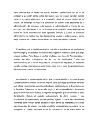 Seria considerable el hecho de aplicar Amparo Constitucional con el fin de
proteger la posesión contra actos del Estado que no tengan carácter político,
tomando en cuenta el rechazo de la protección interdictal frente a decisiones del
estado, sin embargo se llega a la conclusión en cuanto a las decisiones de la
administración, de conceder esta cuando la administración a través de sus
acciones despojen alteren a los particulares en su posesión ya sea legitima o de
buena fe, dicha consideración será aplicable siempre y cuando la actuación
administrativa se realice bajo las disposiciones legales y reglamentarias, siendo
ilegal su actuación o de extralimitación en las funciones correspondientes.
Es evidente que la tutela interdictal no procede, si la actuación es resultado de
derecho legal y es realizado respetando las exigencias indicadas para que tenga
eficacia jurídica. Pero debido a ciertos privilegios que tiene la Administración y
muchos de ellos consagrados en la Ley de Jurisdicción Contencioso
Administrativa y en la ley de Procuraduría General de la República, es necesario
cumplir con las exigencias que determinan estas leyes, como los procedimientos
administrativos previos y conciliatorios.
Actualmente la jurisprudencia ha ido abandonando el criterio sobre el Amparo
Constitucional basándose en que el Amparo tiene por objeto garantizar de forma
real, eficaz y practica las garantías individuales establecidas en la Constitución de
la República Bolivariana de Venezuela, según la afirmación del estado de derecho
que posee el imperio de la ley y el régimen de legalidad que hace énfasis a dicha
Constitución. Debido al carácter extraordinario de dicho recurso, y que
actualmente el ordenamiento jurídico positivo vigente contiene los mecanismos
ordinarios para ventilar dichas situaciones tales como los interdictos posesorios,
para si cambiar de criterio, y en este sentido la jurisprudencia venezolana ha ido
acogiendo el criterio expuesto sobre la procedencia de la interposición de
 