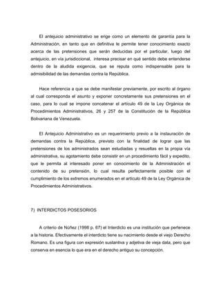 El antejuicio administrativo se erige como un elemento de garantía para la
Administración, en tanto que en definitiva le permite tener conocimiento exacto
acerca de las pretensiones que serán deducidas por el particular, luego del
antejuicio, en vía jurisdiccional, interesa precisar en qué sentido debe entenderse
dentro de la aludida exigencia, que se reputa como indispensable para la
admisibilidad de las demandas contra la República.
Hace referencia a que se debe manifestar previamente, por escrito al órgano
al cual corresponda el asunto y exponer concretamente sus pretensiones en el
caso, para lo cual se impone concatenar el artículo 49 de la Ley Orgánica de
Procedimientos Administrativos, 26 y 257 de la Constitución de la República
Bolivariana de Venezuela.
El Antejuicio Administrativo es un requerimiento previo a la instauración de
demandas contra la República, previsto con la finalidad de lograr que las
pretensiones de los administrados sean estudiadas y resueltas en la propia vía
administrativa, su agotamiento debe consistir en un procedimiento fácil y expedito,
que le permita al interesado poner en conocimiento de la Administración el
contenido de su pretensión, lo cual resulta perfectamente posible con el
cumplimiento de los extremos enumerados en el artículo 49 de la Ley Orgánica de
Procedimientos Administrativos.
7) INTERDICTOS POSESORIOS
A criterio de Núñez (1998 p. 67) el Interdicto es una institución que pertenece
a la historia. Efectivamente el interdicto tiene su nacimiento desde el viejo Derecho
Romano. Es una figura con expresión sustantiva y adjetiva de vieja data, pero que
conserva en esencia lo que era en el derecho antiguo su concepción.
 