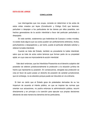 ESTA ES DE JORGE
CONCLUCION
Las interrogantes que nos ocupa, consiste en determinar si los actos de
estos entes creados por leyes (Constitución y Código Civil) que lesionan,
perturben o despojen a los particulares de los bienes por ellos poseídos, son
hechos generadores de la acción interdictal a favor del particular perturbado o
despojado.
En este sentido, sostenemos que tratándose de Cuerpos o entes morales,
no existe duda alguna que sus actos pueden ser perfectamente arbitrarios, ilícitos,
perturbadores o despojadores y, por tanto, puede el particular afectado solicitar y
obtener la tutela interdictal.
Cuando se trata del Estado, también es procedente la tutela interdictal,
salvo que se trate de actos sobre terrenos que forman parte de su propiedad
ejidal, en cuyo caso es improcedente la acción interdictal.
Vale decir entonces, que los Interdictos Posesorios es el derecho subjetivo del
poseedor de obtener jurisdiccionalmente la protección a la situación jurídica de
hecho que representa su posesión. En consecuencia, otorgada esa protección se
crea en favor de quien posee un derecho de posesión de carácter jurisdiccional,
que sin embargo, no es absoluto porque puede ser discutido en vía ordinaria.
Si bien es cierto que el Estado goza de potestades derivadas de su Ius
Imperium de acuerdo al interés público, en que se inspiran las normas que
orientan sus actuaciones, no podría entonces la administración pública, recurrir
directamente y en principio a la coerción para ejecutar sus propias decisiones
afectando de esta manera los derechos de los particulares.
 