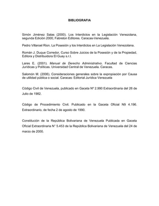 BIBLIOGRAFIA
Simón Jiménez Salas (2000). Los Interdictos en la Legislación Venezolana,
segunda Edición 2000, Fabreton Editores. Caracas-Venezuela.
Pedro Villaroel Rion. La Posesión y los Interdictos en La Legislación Venezolana.
Román J. Duque Corredor, Curso Sobre Juicios de la Posesión y de la Propiedad,
Editora y Distribuidora El Guay s.r.l.
Lares E. (2001). Manual de Derecho Administrativo. Facultad de Ciencias
Jurídicas y Políticas. Universidad Central de Venezuela. Caracas.
Salomón M. (2006). Consideraciones generales sobre la expropiación por Causa
de utilidad pública o social. Caracas: Editorial Jurídica Venezuela
Código Civil de Venezuela, publicado en Gaceta Nº 2.990 Extraordinaria del 26 de
Julio de 1982.
Código de Procedimiento Civil. Publicado en la Gaceta Oficial N9 4.196.
Extraordinario, de fecha 2 de agosto de 1990.
Constitución de la República Bolivariana de Venezuela Publicada en Gaceta
Oficial Extraordinaria N° 5.453 de la República Bolivariana de Venezuela del 24 de
marzo de 2000.
 