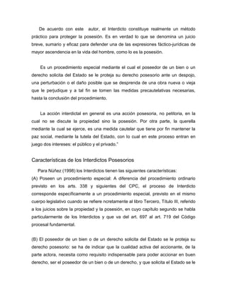 De acuerdo con este autor, el Interdicto constituye realmente un método
práctico para proteger la posesión. Es en verdad lo que se denomina un juicio
breve, sumario y eficaz para defender una de las expresiones fáctico-jurídicas de
mayor ascendencia en la vida del hombre, como lo es la posesión.
Es un procedimiento especial mediante el cual el poseedor de un bien o un
derecho solicita del Estado se le proteja su derecho posesorio ante un despojo,
una perturbación o el daño posible que se desprenda de una obra nueva o vieja
que le perjudique y a tal fin se tomen las medidas precautelativas necesarias,
hasta la conclusión del procedimiento.
La acción interdictal en general es una acción posesoria, no petitoria, en la
cual no se discute la propiedad sino la posesión. Por otra parte, la querella
mediante la cual se ejerce, es una medida cautelar que tiene por fin mantener la
paz social, mediante la tutela del Estado, con lo cual en este proceso entran en
juego dos intereses: el público y el privado.”
Características de los Interdictos Posesorios
Para Núñez (1998) los Interdictos tienen las siguientes características:
(A) Poseen un procedimiento especial: A diferencia del procedimiento ordinario
previsto en los arts. 338 y siguientes del CPC, el proceso de Interdicto
corresponde específicamente a un procedimiento especial, previsto en el mismo
cuerpo legislativo cuando se refiere ncretamente al libro Tercero, Título III, referido
a los juicios sobre la propiedad y la posesión, en cuyo capítulo segundo se habla
particularmente de los Interdictos y que va del art. 697 al art. 719 del Código
procesal fundamental.
(B) El poseedor de un bien o de un derecho solicita del Estado se le proteja su
derecho posesorio: se ha de indicar que la cualidad activa del accionante, de la
parte actora, necesita como requisito indispensable para poder accionar en buen
derecho, ser el poseedor de un bien o de un derecho, y que solicita el Estado se le
 