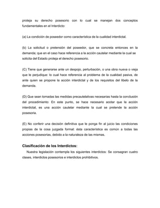 proteja su derecho posesorio con lo cual se manejan dos conceptos
fundamentales en el Interdicto:
(a) La condición de poseedor como característica de la cualidad interdictal.
(b) La solicitud o pretensión del poseedor, que se concreta entonces en la
demanda; que en el caso hace referencia a la acción cautelar mediante la cual se
solicita del Estado proteja el derecho posesorio.
(C) Tiene que generarse ante un despojo, perturbación, o una obra nueva o vieja
que le perjudique: lo cual hace referencia al problema de la cualidad pasiva, de
ante quien se propone la acción interdictal y de los requisitos del libelo de la
demanda.
(D) Que sean tomadas las medidas precautelativas necesarias hasta la conclusión
del procedimiento: En este punto, se hace necesario acotar que la acción
interdictal, es una acción cautelar mediante la cual se pretende la acción
posesoria.
(E) No conferir una decisión definitiva que le ponga fin al juicio las condiciones
propias de la cosa juzgada formal: ésta característica es común a todas las
acciones posesorias, debido a la naturaleza de las mismas.
Clasificación de los Interdictos:
Nuestra legislación contempla los siguientes interdictos: Se consagran cuatro
clases, interdictos posesorios e interdictos prohibitivos.
 