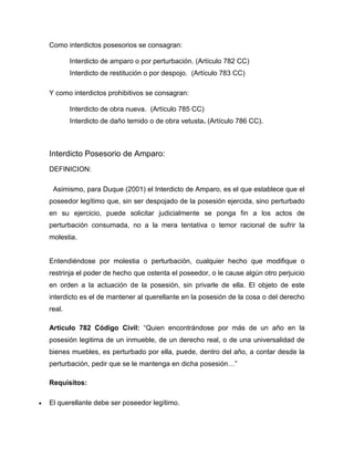 Como interdictos posesorios se consagran:
Interdicto de amparo o por perturbación. (Artículo 782 CC)
Interdicto de restitución o por despojo. (Artículo 783 CC)
Y como interdictos prohibitivos se consagran:
Interdicto de obra nueva. (Artículo 785 CC)
Interdicto de daño temido o de obra vetusta. (Artículo 786 CC).
Interdicto Posesorio de Amparo:
DEFINICION:
Asimismo, para Duque (2001) el Interdicto de Amparo, es el que establece que el
poseedor legítimo que, sin ser despojado de la posesión ejercida, sino perturbado
en su ejercicio, puede solicitar judicialmente se ponga fin a los actos de
perturbación consumada, no a la mera tentativa o temor racional de sufrir la
molestia.
Entendiéndose por molestia o perturbación, cualquier hecho que modifique o
restrinja el poder de hecho que ostenta el poseedor, o le cause algún otro perjuicio
en orden a la actuación de la posesión, sin privarle de ella. El objeto de este
interdicto es el de mantener al querellante en la posesión de la cosa o del derecho
real.
Articulo 782 Código Civil: “Quien encontrándose por más de un año en la
posesión legitima de un inmueble, de un derecho real, o de una universalidad de
bienes muebles, es perturbado por ella, puede, dentro del año, a contar desde la
perturbación, pedir que se le mantenga en dicha posesión…”
Requisitos:
El querellante debe ser poseedor legítimo.
 