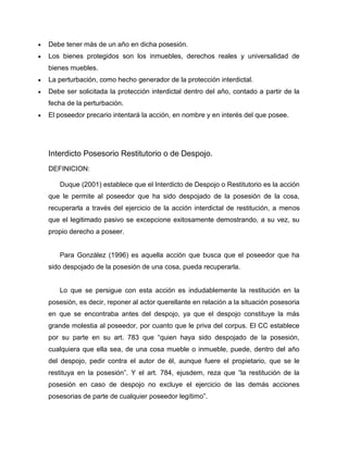 Debe tener más de un año en dicha posesión.
Los bienes protegidos son los inmuebles, derechos reales y universalidad de
bienes muebles.
La perturbación, como hecho generador de la protección interdictal.
Debe ser solicitada la protección interdictal dentro del año, contado a partir de la
fecha de la perturbación.
El poseedor precario intentará la acción, en nombre y en interés del que posee.
Interdicto Posesorio Restitutorio o de Despojo.
DEFINICION:
Duque (2001) establece que el Interdicto de Despojo o Restitutorio es la acción
que le permite al poseedor que ha sido despojado de la posesión de la cosa,
recuperarla a través del ejercicio de la acción interdictal de restitución, a menos
que el legitimado pasivo se excepcione exitosamente demostrando, a su vez, su
propio derecho a poseer.
Para González (1996) es aquella acción que busca que el poseedor que ha
sido despojado de la posesión de una cosa, pueda recuperarla.
Lo que se persigue con esta acción es indudablemente la restitución en la
posesión, es decir, reponer al actor querellante en relación a la situación posesoria
en que se encontraba antes del despojo, ya que el despojo constituye la más
grande molestia al poseedor, por cuanto que le priva del corpus. El CC establece
por su parte en su art. 783 que “quien haya sido despojado de la posesión,
cualquiera que ella sea, de una cosa mueble o inmueble, puede, dentro del año
del despojo, pedir contra el autor de él, aunque fuere el propietario, que se le
restituya en la posesión”. Y el art. 784, ejusdem, reza que “la restitución de la
posesión en caso de despojo no excluye el ejercicio de las demás acciones
posesorias de parte de cualquier poseedor legítimo”.
 