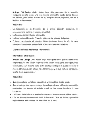 Articulo 783 Código Civil.: “Quien haya sido despojado de la posesión,
cualquiera que ella sea de una cosa mueble o inmueble, puede, dentro de años
del despojo, pedir contra el autor de él, aunque fuere el propietario, que se le
restituya en la posesión.”
Requisitos:
La Existencia de la Posesión: Es la simple posesión cualquiera, no
necesariamente legitima, ni se exige anualidad.
La Posesión de Bien Mueble o Inmueble.
La Ocurrencia del Despojo: Privación total o parcial e injusta de la cosa.
El Lapso para intentar el Interdicto: Debe ejercitarse dentro del año de haber
transcurrido el despojo, aunque fuere el autor el propietario de la cosa.
Mientras que los Interdictos Prohibitivos:
Interdicto de Obra Nueva:
Articulo 785 Código Civil: “Quien tenga razón para temer que una obra nueva
emprendida por otro, sea en su propio suelo, sea en suelo ajeno, cause perjuicio a
un inmueble, a un derecho real o a otro objeto poseído por él, puede denunciar al
Juez la obra nueva, con tal que no esté terminada y de que no haya transcurrido
un año desde su principio…”
Requisitos:
Que el querellante se halle en posesión de un inmueble o de otro objeto.
Que se trate de obra nueva, es decir, de cualquier obra de edificación, demolición,
excavación que cambie el estado actual de las cosas introduciendo una
innovación
La obra no debe hallarse acabada ni su comienzo remontarse más allá de un año.
Que se tema racionalmente un daño al inmueble. Debe ser futuro y justificado
objetivamente, a los fines de ser analizados por el Juez.
 