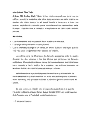 Interdicto de Obra Vieja:
Articulo 786 Código Civil: “Quien tuviere motivo racional para temer que un
edificio, un árbol o cualquiera otro obra objeto amenace con daño próximo un
predio u otro objeto poseído por él, tendrá derecho a denunciarlo al Juez y de
obtener, según las circunstancia, que se tomen las medidas conducentes a evitar
el peligro, o que se intime al interesado la obligación de dar caución por los daños
posibles.”
Requisitos:
Que el querellante esté en posesión de un mueble o un inmueble.
Que tenga razón para temer un daño próximo.
Que la amenaza provenga de un edificio, un árbol o cualquier otro objeto que sea
obra vieja y que sea perteneciente o poseído por terceros.
La doctrina patria ha diferenciado los llamados posesorios, entre los cuales
destacan los dos primeros, y los dos últimos que conforman los llamados
prohibitivos, diferenciación esta que carece de importancia dado que todos tienen
como requisito al hecho jurídico de la posesión. Las acciones posesorias no
requieren de título de propiedad para que sean procedentes.
El fundamento de la protección posesoria consiste en que los estados de
hecho existentes no pueden destruirse por autos de autoridad propia (auto tutela
de los derechos), sino que debe invocarse la prometida garantía jurisdiccional del
Estado.
En este sentido, en relación a los presupuestos sustantivos de la querella
interdictal restitutoria, el autor Román Duque Corredor (2001), en su obra Juicios
de la Posesión y de la Propiedad, señala los siguientes:
1. El hecho del despojo;
 