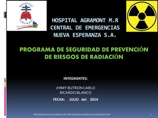 HOSPITAL AGRAMONT M.R
CENTRAL DE EMERGENCIAS
NUEVA ESPERANZA S.A.
PROGRAMA DE SEGURIDAD DE PREVENCIÓN
DE RIESGOS DE RADIACIÓN
INTEGRANTES:
JHIMY BUTRON CARLO
RICARDO BLANCO
FECHA: JULIO del 2014
1PROGRAMA DE SEGURIDAD DE PREVENCIÓN DE RIESGOS DE RADIACIÓN
 
