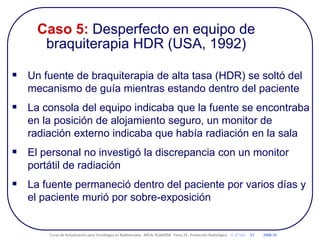 Caso 5: Desperfecto en equipo de
braquiterapia HDR (USA, 1992)
 Un fuente de braquiterapia de alta tasa (HDR) se soltó del
mecanismo de guía mientras estando dentro del paciente
 La consola del equipo indicaba que la fuente se encontraba
en la posición de alojamiento seguro, un monitor de
radiación externo indicaba que había radiación en la sala
 El personal no investigó la discrepancia con un monitor
portátil de radiación
 La fuente permaneció dentro del paciente por varios días y
el paciente murió por sobre-exposición
Curso de Actualización para Tecnólogos en Radioterapia. ARCAL RLA6/058 Tema 24 : Protección Radiológica D. B Feld 57 2008-10
 
