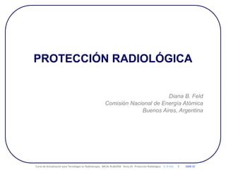 PROTECCIÓN RADIOLÓGICA
Diana B. Feld
Comisión Nacional de Energía Atómica
Buenos Aires, Argentina
Curso de Actualización para Tecnólogos en Radioterapia. ARCAL RLA6/058 Tema 24 : Protección Radiológica D. B Feld 1 2008-10
 