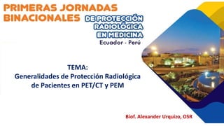 TEMA:
Generalidades de Protección Radiológica
de Pacientes en PET/CT y PEM
Biof. Alexander Urquizo, OSR
 