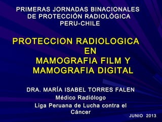 PROTECCION RADIOLOGICAPROTECCION RADIOLOGICA
ENEN
MAMOGRAFIA FILM YMAMOGRAFIA FILM Y
MAMOGRAFIA DIGITALMAMOGRAFIA DIGITAL
DRA. MARÍA ISABEL TORRES FALENDRA. MARÍA ISABEL TORRES FALEN
Médico RadiólogoMédico Radiólogo
Liga Peruana de Lucha contra elLiga Peruana de Lucha contra el
CáncerCáncer
PRIMERAS JORNADAS BINACIONALESPRIMERAS JORNADAS BINACIONALES
DE PROTECCIÓN RADIOLÓGICADE PROTECCIÓN RADIOLÓGICA
PERU-CHILEPERU-CHILE
JUNIO 2013JUNIO 2013
 