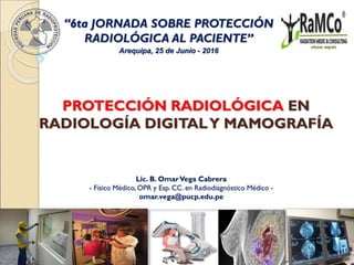 PROTECCIÓN RADIOLÓGICA EN
RADIOLOGÍA DIGITALY MAMOGRAFÍA
Lic. B. OmarVega Cabrera
- Físico Médico, OPR y Esp. CC. en Radiodiagnóstico Médico -
omar.vega@pucp.edu.pe
Arequipa, 25 de Junio - 2016
“6ta JORNADA SOBRE PROTECCIÓN
RADIOLÓGICA AL PACIENTE”
 