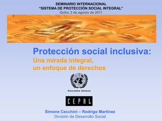 SEMINARIO INTERNACIONAL  “SISTEMA DE PROTECCIÓN SOCIAL INTEGRAL” Quito, 2 de agosto de 2011 Protección social inclusiva: Una mirada integral, un enfoque de derechos Simone Cecchini – Rodrigo Martínez División de Desarrollo Social 