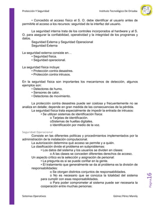 Protección Y Seguridad

Instituto Tecnológico De Orizaba

• Concedido el acceso físico el S. O. debe identificar al usuario antes de
permitirle el acceso a los recursos: seguridad de la interfaz del usuario.
La seguridad interna trata de los controles incorporados al hardware y al S.
O. para asegurar la confiabilidad, operatividad y la integridad de los programas y
datos.
Seguridad Externa y Seguridad Operacional
Seguridad Externa
La seguridad externa consiste en…
• Seguridad física.
• Seguridad operacional.
La seguridad física incluye:
• Protección contra desastres.
• Protección contra intrusos.
En la seguridad física son importantes los mecanismos de detección, algunos
ejemplos son:
• Detectores de humo.
• Sensores de calor.
• Detectores de movimiento.
La protección contra desastres puede ser costosa y frecuentemente no se
analiza en detalle; depende en gran medida de las consecuencias de la pérdida.
La seguridad física trata especialmente de impedir la entrada de intrusos:
• Se utilizan sistemas de identificación física:
o Tarjetas de identificación.
oSistemas de huellas digitales.
o Identificación por medio de la voz.

Sistemas Operativos

Gómez Pérez Marely

Página

Consiste en las diferentes políticas y procedimientos implementados por la
administración de la instalación computacional.
La autorización determina qué acceso se permite y a quién.
La clasificación divide el problema en subproblemas:
• Los datos del sistema y los usuarios se dividen en clases:
o A las clases se conceden diferentes derechos de acceso.
Un aspecto crítico es la selección y asignación de personal:
• La pregunta es si se puede confiar en la gente.
• El tratamiento que generalmente se da al problema es la división de
responsabilidades:
o Se otorgan distintos conjuntos de responsabilidades.
o No es necesario que se conozca la totalidad del sistema
para cumplir con esas responsabilidades.
o Para poder comprometer al sistema puede ser necesaria la
cooperación entre muchas personas:

16

Seguridad Operacional

 