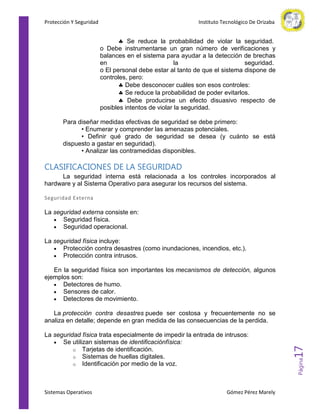 Protección Y Seguridad

Instituto Tecnológico De Orizaba

Se reduce la probabilidad de violar la seguridad.
o Debe instrumentarse un gran número de verificaciones y
balances en el sistema para ayudar a la detección de brechas
en
la
seguridad.
o El personal debe estar al tanto de que el sistema dispone de
controles, pero:
Debe desconocer cuáles son esos controles:
Se reduce la probabilidad de poder evitarlos.
Debe producirse un efecto disuasivo respecto de
posibles intentos de violar la seguridad.
Para diseñar medidas efectivas de seguridad se debe primero:
• Enumerar y comprender las amenazas potenciales.
• Definir qué grado de seguridad se desea (y cuánto se está
dispuesto a gastar en seguridad).
• Analizar las contramedidas disponibles.

CLASIFICACIONES DE LA SEGURIDAD
La seguridad interna está relacionada a los controles incorporados al
hardware y al Sistema Operativo para asegurar los recursos del sistema.
Seguridad Externa

La seguridad externa consiste en:
Seguridad física.
Seguridad operacional.
La seguridad física incluye:
Protección contra desastres (como inundaciones, incendios, etc.).
Protección contra intrusos.
En la seguridad física son importantes los mecanismos de detección, algunos
ejemplos son:
Detectores de humo.
Sensores de calor.
Detectores de movimiento.

Sistemas Operativos

Gómez Pérez Marely

Página

La seguridad física trata especialmente de impedir la entrada de intrusos:
Se utilizan sistemas de identificaciónfísica:
o Tarjetas de identificación.
o Sistemas de huellas digitales.
o Identificación por medio de la voz.

17

La protección contra desastres puede ser costosa y frecuentemente no se
analiza en detalle; depende en gran medida de las consecuencias de la perdida.

 