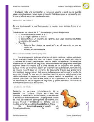 Protección Y Seguridad

Instituto Tecnológico De Orizaba

• Si alguien “roba una contraseña”, el verdadero usuario se dará cuenta cuando
vaya a identificarse de nuevo, pues el impostor habrá cambiado la contraseña, con
lo que el fallo de seguridad queda detectado.
Verificación de Amenazas

Es una técnicasegún la cual los usuarios no pueden tener acceso directo a un
recurso:
Solo lo tienen las rutinas del S. O. llamadas programas de vigilancia.
El usuario solicita el acceso al S. O.
El S. O. niega o permite el acceso.
El acceso lo hace un programa de vigilancia que luego pasa los resultados
al programa del usuario.
Permite:
o Detectar los intentos de penetración en el momento en que se
producen.
o Advertir en consecuencia.
Amenazas relacionadas con los programas

Los procesos son junto con el cerner, el único medio de realizar un trabajo
útil en una computadora. Por tanto, un objetivo común de los piratas informáticos
consiste en escribir un programa que cree una brecha de seguridad. De hecho, las
mayorías de las brechas de seguridad no relacionadas con programas tienen por
objetivos crear una brecha que si este basada en un programa. Por ejemplo,
aunque resulta útil iniciar una sesión en un sistema sin autorización, normalmente
es mucho másútil dejar un demonio de tipo puerta trasera que proporcione
información o que permita un fácil acceso incluso aunque se bloquee la brecha de
seguridad original. En esta sección, vamos a describir algunos métodos comunes
mediante los que os programas pueden provocar brechas de seguridad. Hay que
resaltar que existe una considerable variación en lo que respecta a los convenios
de denominación de los agujeros de seguridad, y que en este texto utilizamos los
términosmás comunes o descriptivos.
- CABALLO DE TROYA

Sistemas Operativos

Página

20

Definición.- Un programa indudablemente útil e
inocente que contiene códigos escondidos que
permiten la modificación no autorizada y la explotación
o destrucción de la información. Los programas caballo
de Troya se distribuyen por lo general por Internet. Los
juegos, fresare y protectores de pantalla son los
medios comunes que utilizan los caballos de Troya.
Se
denomina troyano (o caballo
de
Troya,traducciónmás
fiel
del

Gómez Pérez Marely

 