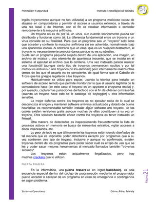 Protección Y Seguridad

Instituto Tecnológico De Orizaba

inglés troyanomorse aunque no tan utilizada) a un programa malicioso capaz de
alojarse en computadoras y permitir el acceso a usuarios externos, a través de
una red local o de Internet, con el fin de recabar información o controlar
remotamente a la maquina anfitriona.
Un troyano no es de por sí, un virus, aun cuando teóricamente pueda ser
distribuido y funcionar como tal. La diferencia fundamental entre un troyano y un
virus consiste en su finalidad. Para que un programa sea un "troyano" solo tiene
que acceder y controlar la maquina anfitriona sin ser advertido, normalmente bajo
una apariencia inocua. Al contrario que un virus, que es un huésped destructivo, el
troyano no necesariamente provoca danos porque no es su objetivo.
Suele ser un programa pequeño alojado dentro de una aplicación, una imagen, un
archivo de música u otro elemento de apariencia inocente, que se instala en el
sistema al ejecutar el archivo que lo contiene. Una vez instalado parece realizar
una funciónútil (aunque cierto tipo de troyanos permanecen ocultos y por tal
motivo los antivirus o anti troyanos no los eliminan) pero internamente realiza otras
tareas de las que el usuario no es consciente, de igual forma que el Caballo de
Troya que los griegos regalaron a los troyanos.
Habitualmente se utiliza para espiar, usando la técnica para instalar un
software de acceso remoto que permite monitorizar lo que el usuario legítimo de la
computadora hace (en este caso el troyano es un spyware o programa espía) y,
por ejemplo, capturar las pulsaciones del teclado con el fin de obtener contraseñas
(cuando un troyano hace esto se le cataloga de keylogger) u otra información
sensible.
La mejor defensa contra los troyanos es no ejecutar nada de lo cual se
desconozca el origen y mantener software antivirus actualizado y dotado de buena
heurística; es recomendable también instalar algún software anti troyano, de los
cuales existen versiones gratis aunque muchas de ellas constituyen a su vez un
troyano. Otra solución bastante eficaz contra los troyanos es tener instalado un
firewall.
Otra manera de detectarlos es inspeccionando frecuentemente la lista de
procesos activos en memoria en busca de elementos extraños, vigilar accesos a
disco innecesarios, etc.
Lo peor de todo es que últimamente los troyanos están siendo diseñados de
tal manera que es imposible poder detectarlos excepto por programas que a su
vez contienen otro tipo de troyano, inclusive y aunque no confirmado, existen
troyanos dentro de los programas para poder saber cuál es el tipo de uso que se
les y poder sacar mejores herramientas al mercado llamados también "troyanos
sociales"
Los
troyanos
están
actualmente
ilegalizados,
pero
hay
muchos crackers que lo utilizan.

Sistemas Operativos

Gómez Pérez Marely

Página

En la informática, una puerta trasera (o en ingles backdoor), es una
secuencia especial dentro del código de programación mediante el programador
puede acceder o escapar de un programa en caso de emergencia o contingencia
en algún problema.

21

PUERTA TRASERA

 