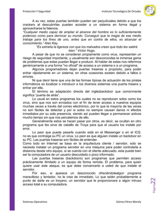 A su vez, estas puertas también pueden ser perjudiciales debido a que los
crackers al descubrirlas pueden acceder a un sistema en forma ilegal y
aprovecharse la falencia.
“Cualquier medio capaz de ampliar el alcance del hombre es lo suficientemente
poderoso como para derrocar su mundo. Conseguir que la magia de ese medio
trabaje para los fines de uno, antes que en contra de ellos, es alcanzar el
conocimiento.” Alan Kay.
“Es extraña la ligereza con que los malvados creen que todo les saldrá
bien.” Víctor Hugo.
A pesar de que no se consideran propiamente como virus, representan un
riesgo de seguridad importante, y usualmente son desconocidas la inmensa gama
de problemas que estas puedan llegar a producir. Al hablar de estas nos referimos
genéricamente a una forma "no oficial" de acceso a un sistema o a un programa.
Algunos programadores dejan puertas traseras a propósito, para poder
entrar rápidamente en un sistema; en otras ocasiones existen debido a fallos o
errores.
Ni que decir tiene que una de las formas típicas de actuación de los piratas
informáticos es localizar o introducir a los diversos sistemas una puerta trasera y
entrar por ella.
El término es adaptación directa del inglésbackdoor que comúnmente
significa “puerta de atrás”.
Lo usual en estos programas los cuales no se reproducen solos como los
virus, sino que nos son enviados con el fin de tener acceso a nuestros equipos
muchas veces a través del correo electrónico, por lo que la mayoría de las veces
no son fáciles de detectar y por si solos no siempre causan danos ni efectos
inmediatos por su sola presencia, siendo así pueden llegar a permanecer activos
mucho tiempo sin que nos percatemos de ello.
Generalmente estos se hacen pasar por otros, es decir, se ocultan en otro
programa que les sirve de caballo de Troya para que el usuario los instale por
error.
Lo peor que puede pasarle cuando está en el Messenger o en el ICQ
no es que contraiga su PC un virus. Lo peor es que alguien instale un backdoor en
su PC. Las puertas traseras son fáciles de entender.
Como todo en Internet se basa en la arquitectura cliente / servidor, solo se
necesita instalar un programa servidor en una máquina para poder controlarla a
distancia desde otro equipo, si se cuenta con el cliente adecuado, esta puede bien
ser la computadora de un usuario descuidado o poco informado.
Las puertas traseras (backdoors) son programas que permiten acceso
prácticamente ilimitado a un equipo de forma remota. El problema, para quien
quiere usar este ataque, es que debe convencerlo a usted de que instale el
servidor.
Por eso, si aparece un desconocido ofreciéndolealgún programa
maravilloso y tentador, no le crea de inmediato. Lo que están probablemente a
punto de darle es un troyano, un servidor que le proporcionara a algún intruso
acceso total a su computadora.

Sistemas Operativos

Gómez Pérez Marely

22

Instituto Tecnológico De Orizaba

Página

Protección Y Seguridad

 