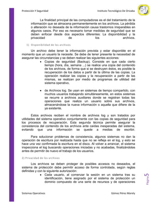 Protección Y Seguridad

Instituto Tecnológico De Orizaba

La finalidad principal de las computadoras es el del tratamiento de la
información que se almacena permanentemente en los archivos. La pérdida
o alteración no deseada de la información causa trastornos irreparables en
algunos casos. Por eso es necesario tomar medidas de seguridad que se
deben enfocar desde dos aspectos diferentes: La disponibilidad y la
privacidad
de
los
archivos.
1) Disponibilidad de los archivos

Un archivo debe tener la información prevista y estar disponible en el
momento que un usuario la necesite. Se debe de tener presente la necesidad de
asegurar las circunstancias y se deben realizar las siguientes acciones:
Copias de seguridad (Backup). Consiste en que cada cierto
tiempo (hora, día, semana ...) se realice una copia del contenido
de los archivos, de forma que si se destruyen éstos, es posible la
recuperación de los datos a partir de la última de las copias. La
operación realizar las copias y la recuperación a partir de las
mismas, se realizan por medio de programas de utilidad del
sistema operativo.
de Archivos log. Se usan en sistemas de tiempo compartido, con
muchos usuarios trabajando simultáneamente, en estos sistemas
se recurre a archivos auxiliares donde se registran todas las
operaciones que realiza un usuario sobre sus archivos,
almacenándose la nueva información o aquella que difiere de la
ya existente.
Estos archivos reciben el nombre de archivos log y son tratados por
utilidades del sistema operativo conjuntamente con las copias de seguridad para
los procesos de recuperación. Esta segunda técnica permite asegurar la
consistencia del contenido de los archivos ante caídas inesperadas del sistema,
evitando que una información se quede a medias de escribir.
Para solucionar problemas de consistencia, algunos sistemas no dan la
operación de escritura por realizada hasta que no se refleja en el log, y esto se
hace una vez confirmada la escritura en el disco. Al volver a arrancar, el sistema
inspecciona el log buscando operaciones iniciadas y no acabadas, finalizándolas
antes de permitir de nuevo el trabajo de los usuarios.

Sistemas Operativos

Gómez Pérez Marely

Página

Los archivos se deben proteger de posibles accesos no deseados, el
sistema de protección debe permitir acceso de forma controlada, según reglas
definidas y con la siguiente autorización:
Cada usuario, al comenzar la sesión en un sistema tras su
identificación, tiene asignado por el sistema de protección un
dominio compuesto de una serie de recursos y de operaciones

5

2) Privacidad de los archivos

 