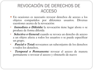 REVOCACIÓN DE DERECHOS DE ACCESO En ocasiones es necesario revocar derechos de acceso a los objetos compartidos por diferentes usuarios. Diversas cuestiones acerca de la revocación: Inmediata o Diferida:  la revocación tiene lugar ahora o se produce de forma diferida Selectiva o General:  cuando se revoca un derecho de acceso a un objeto afecta a todos los usuarios o se puede especificar un grupo. Parcial o Total:  revocamos un subconjunto de los derechos o todos los derechos. Temporal o Permanente:  revocar el acceso de manera permanente o revocar el acceso y obtenerlo de nuevo 