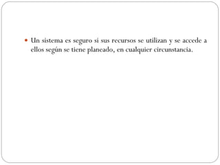 Un sistema es seguro si sus recursos se utilizan y se accede a ellos según se tiene planeado, en cualquier circunstancia. 