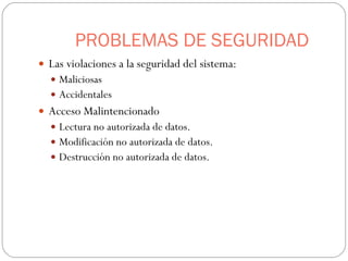 PROBLEMAS DE SEGURIDAD Las violaciones a la seguridad del sistema: Maliciosas  Accidentales Acceso Malintencionado Lectura no autorizada de datos. Modificación no autorizada de datos. Destrucción no autorizada de datos. 