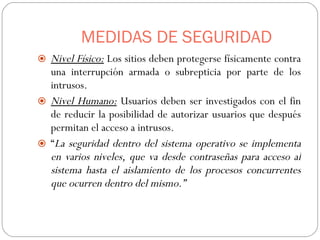 MEDIDAS DE SEGURIDAD Nivel Físico:  Los sitios deben protegerse físicamente contra una interrupción armada o subrepticia por parte de los intrusos. Nivel Humano:  Usuarios deben ser investigados con el fin de reducir la posibilidad de autorizar usuarios que después permitan el acceso a intrusos.  “ La seguridad dentro del sistema operativo se implementa en varios niveles, que va desde contraseñas para acceso al sistema hasta el aislamiento de los procesos concurrentes que ocurren dentro del mismo.” 