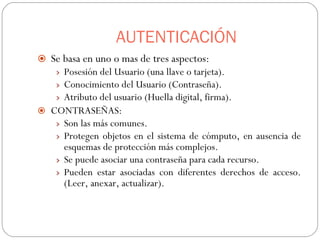 AUTENTICACIÓN Se basa en uno o mas de tres aspectos: Posesión del Usuario (una llave o tarjeta). Conocimiento del Usuario (Contraseña). Atributo del usuario (Huella digital, firma). CONTRASEÑAS: Son las más comunes. Protegen objetos en el sistema de cómputo, en ausencia de esquemas de protección más complejos. Se puede asociar una contraseña para cada recurso. Pueden estar asociadas con diferentes derechos de acceso.(Leer, anexar, actualizar). 