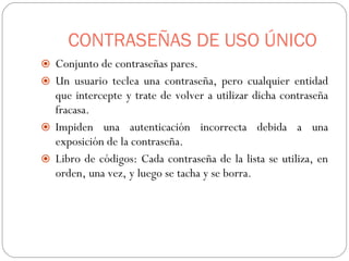 CONTRASEÑAS DE USO ÚNICO Conjunto de contraseñas pares. Un usuario teclea una contraseña, pero cualquier entidad que intercepte y trate de volver a utilizar dicha contraseña fracasa. Impiden una autenticación incorrecta debida a una exposición de la contraseña. Libro de códigos: Cada contraseña de la lista se utiliza, en orden, una vez, y luego se tacha y se borra. 