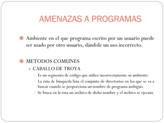 AMENAZAS A PROGRAMAS Ambiente en el que programa escrito por un usuario puede ser usado por otro usuario, dándole un uso incorrecto. METODOS COMUNES CABALLO DE TROYA Es un segmento de código que utilice incorrectamente su ambiente. La ruta de búsqueda lista el conjunto de directorios en los que se va a buscar cuando se proporciona un nombre de programa ambiguo. Se busca en la ruta un archivo de dicho nombre y el archivo se ejecuta.  