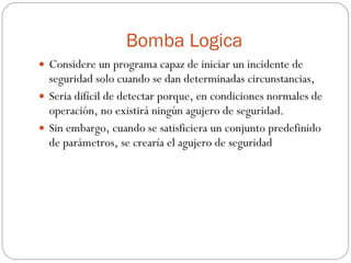 Bomba Logica Considere un programa capaz de iniciar un incidente de seguridad solo cuando se dan determinadas circunstancias, Seria difícil de detectar porque, en condiciones normales de operación, no existirá ningún agujero de seguridad. Sin embargo, cuando se satisficiera un conjunto predefinido de parámetros, se crearía el agujero de seguridad 